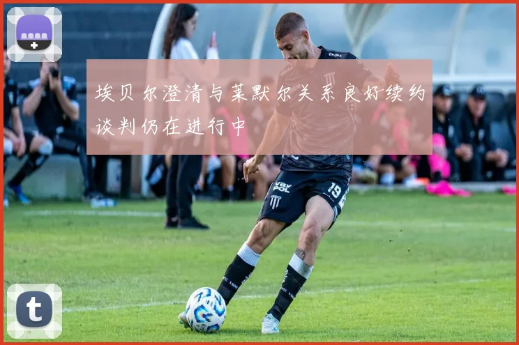 埃贝尔澄清与莱默尔关系良好续约谈判仍在进行中