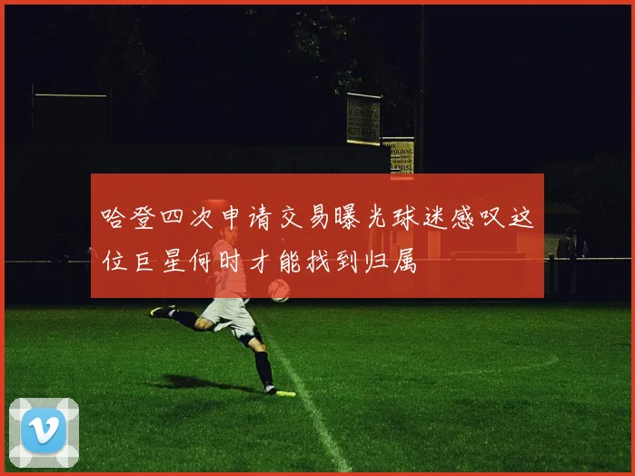 哈登四次申请交易曝光球迷感叹这位巨星何时才能找到归属