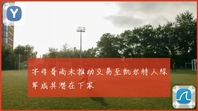 字母哥尚未推动交易至凯尔特人绿军成其潜在下家