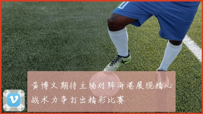黄博文期待主场对阵海港展现精心战术力争打出精彩比赛