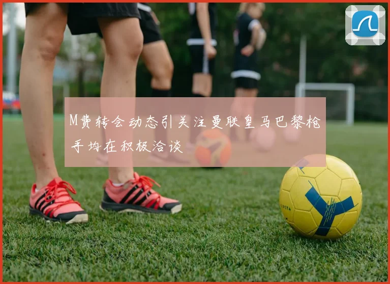 M费转会动态引关注曼联皇马巴黎枪手均在积极洽谈