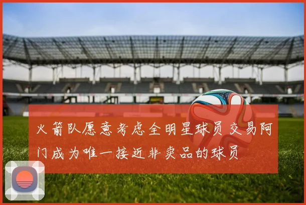 火箭队愿意考虑全明星球员交易阿门成为唯一接近非卖品的球员