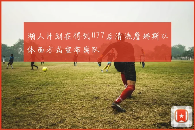 湖人计划在得到077后清洗詹姆斯以体面方式宣布离队