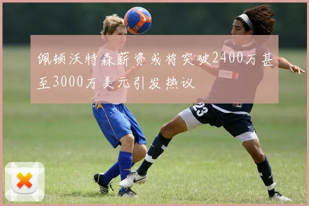 佩顿沃特森薪资或将突破2400万甚至3000万美元引发热议