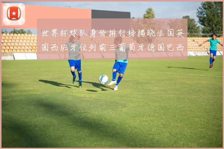 世界杯球队身价排行榜揭晓法国英国西班牙位列前三葡萄牙德国巴西身价均超九亿欧元