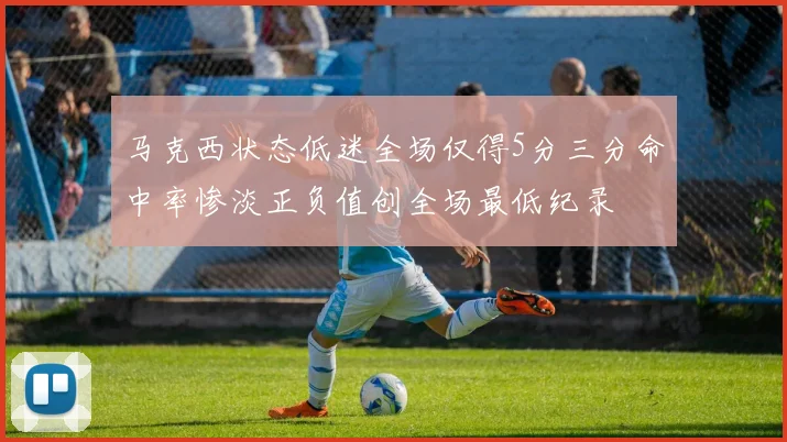 马克西状态低迷全场仅得5分三分命中率惨淡正负值创全场最低纪录