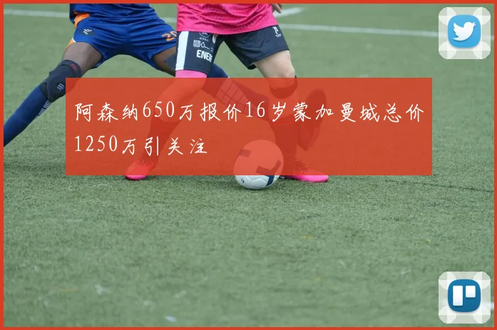 阿森纳650万报价16岁蒙加曼城总价1250万引关注