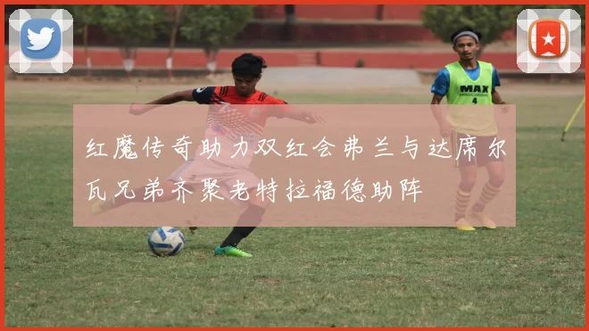 红魔传奇助力双红会弗兰与达席尔瓦兄弟齐聚老特拉福德助阵