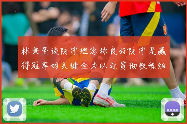 林秉圣谈防守理念称良好防守是赢得冠军的关键全力以赴贯彻教练组战术