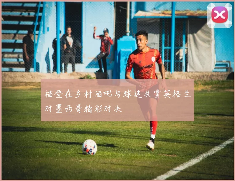 福登在乡村酒吧与球迷共赏英格兰对墨西哥精彩对决