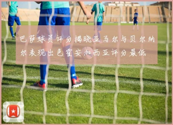 巴萨球员评分揭晓亚马尔与贝尔纳尔表现出色霍安加西亚评分最低