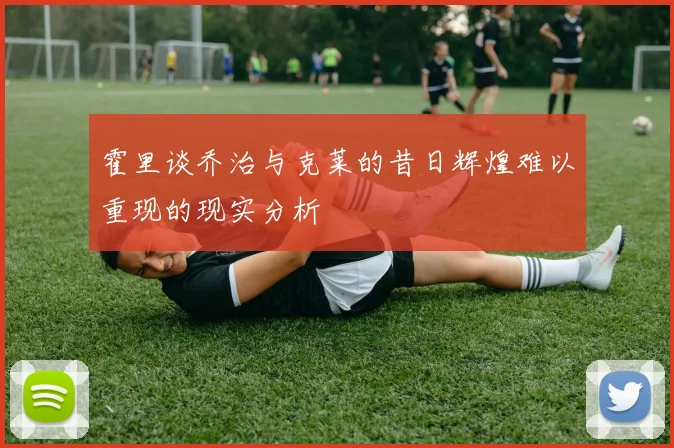 霍里谈乔治与克莱的昔日辉煌难以重现的现实分析