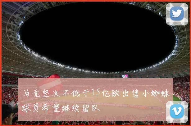 马竞坚决不低于15亿欧出售小蜘蛛球员希望继续留队