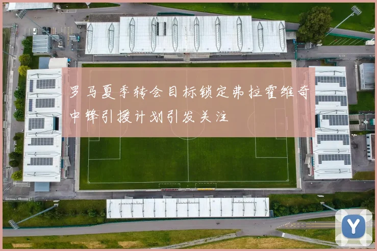 罗马夏季转会目标锁定弗拉霍维奇中锋引援计划引发关注