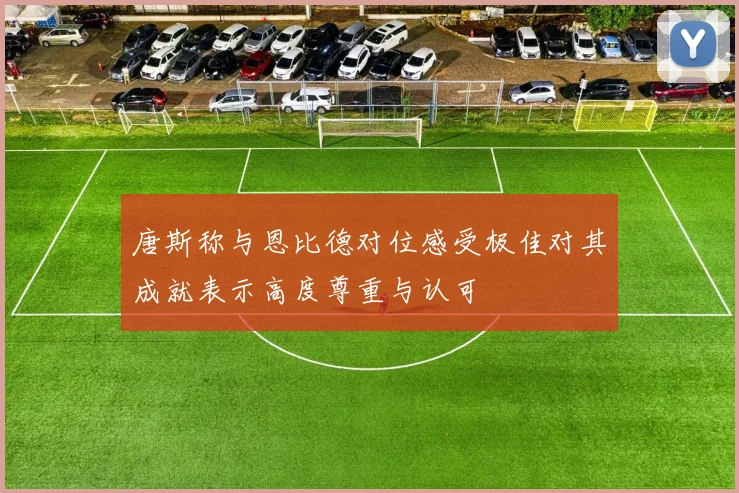 唐斯称与恩比德对位感受极佳对其成就表示高度尊重与认可