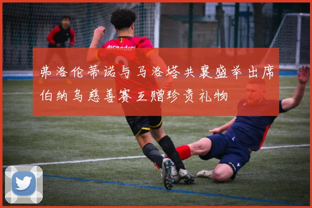 弗洛伦蒂诺与马洛塔共襄盛举出席伯纳乌慈善赛互赠珍贵礼物