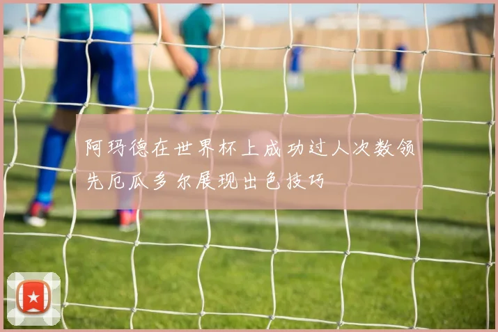 阿玛德在世界杯上成功过人次数领先厄瓜多尔展现出色技巧
