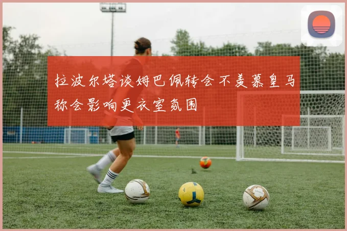 拉波尔塔谈姆巴佩转会不羡慕皇马称会影响更衣室氛围