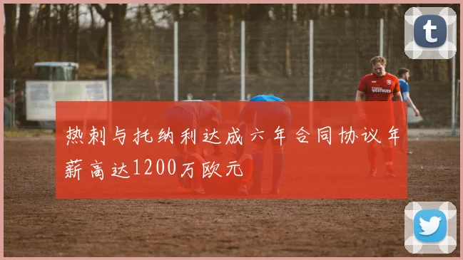 热刺与托纳利达成六年合同协议年薪高达1200万欧元