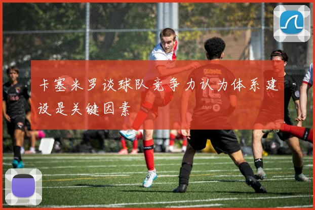 卡塞米罗谈球队竞争力认为体系建设是关键因素