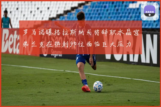 罗马诺曝格拉斯纳或将辞职水晶宫弗兰克在热刺帅位面临巨大压力