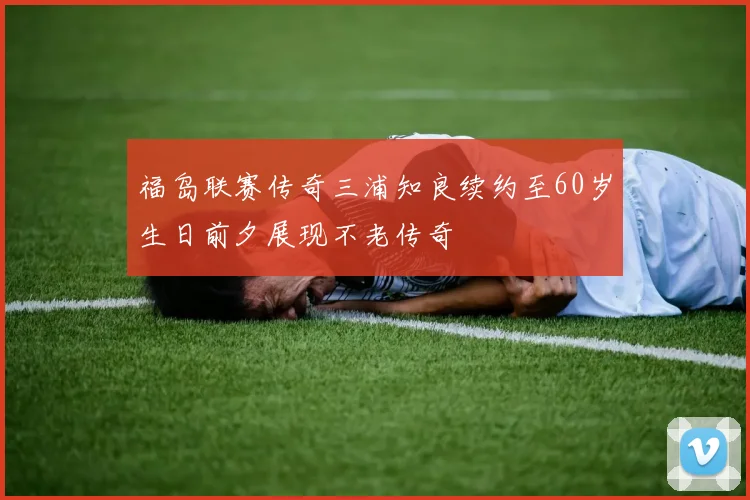 福岛联赛传奇三浦知良续约至60岁生日前夕展现不老传奇